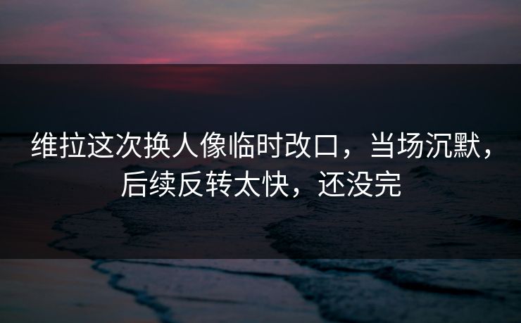 维拉这次换人像临时改口，当场沉默，后续反转太快，还没完